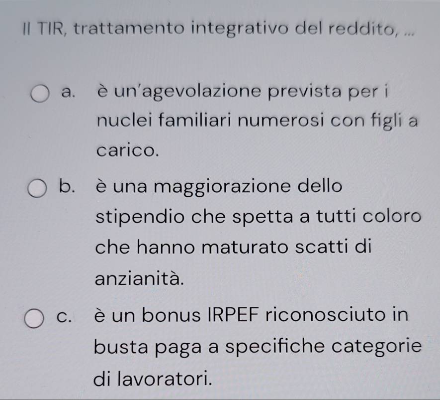 II TIR, trattamento integrativo del reddito, ...
a. è un'agevolazione prevista per i
nuclei familiari numerosi con figli a
carico.
b. è una maggiorazione dello
stipendio che spetta a tutti coloro
che hanno maturato scatti di
anzianità.
c. è un bonus IRPEF riconosciuto in
busta paga a specifiche categorie
di lavoratori.