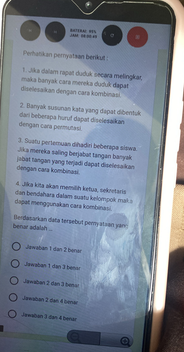 BATERAI: 95%
JAM: 08:00:49 C
Perhatikan pernyataan berikut :
1. Jika dalam rapat duduk secara melingkar,
maka banyak cara mereka duduk dapat
diselesaikan dengan cara kombinasi.
2. Banyak susunan kata yang dapat dibentuk
dari beberapa huruf dapat diselesaikan
dengan cara permutasi.
3. Suatu pertemuan dihadiri beberapa siswa.
Jika mereka saling berjabat tangan banyak
jabat tangan yang terjadi dapat diselesaikan
dengan cara kombinasi.
4. Jika kita akan memilih ketua, sekretaris
dan bendahara dalam suatu kelompok maka
dapat menggunakan cara kombinasi.
Berdasarkan data tersebut pernyataan yang
benar adalah ...
Jawaban 1 dan 2 benar
Jawaban 1 dan 3 benar
Jawaban 2 dan 3 benar
Jawaban 2 dan 4 benar
Jawaban 3 dan 4 benar