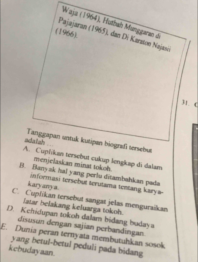 Waja (1964), Hutbah Munggaran di
(1966).
Pajajaran (1965), dan Di Karaton Najasii
31. C
Tanggapan untuk kutipan biografi tersebut
adalah ..
A. Cuplikan tersebut cukup lengkap di dalam
menjelaskan minat tokoh.
B. Banyak hal yang perlu ditambahkan pada
informasi tersebut terutama tentang karya-
karyanya.
C. Cuplikan tersebut sangat jelas menguraikan
latar belakang keluarga tokoh.
D. Kchidupan tokoh dalam bidang budaya
disusun dengan sajian perbandingan.
E. Dunia peran ternyata membutuhkan sosok
yang betul-betul peduli pada bidang
kebudayaan.