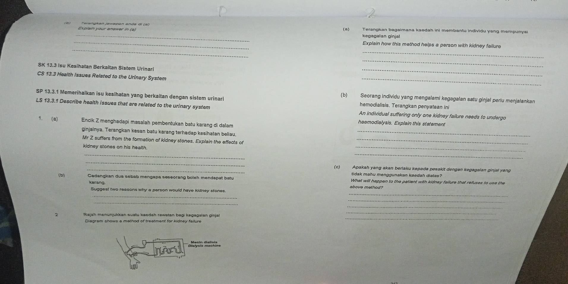 Explain your answer in (a) (a) Terangkan bagaimana kaedah ini membantu individu yang mempunyai 
kegagalan ginjal 
_ 
_ 
_ 
Explain how this method helps a person with kidney failure 
SK 13.3 Isu Kesihatan Berkaitan Sistem Urinari 
_ 
CS 13.3 Health Issues Related to the Urinary System 
_ 
_ 
(b) Seorang individu yang mengalami kegagalan satu ginjal perlu menjalankan 
SF 13.3.1 Memerihalkan isu kesihatan yang berkaitan dengan sistem urinari hemodialisis. Terangkan penyataan ini 
LS 13.3.1 Describe health issues that are related to the urinary system An individual suffering only one kidney failure needs to undergo 
1. (a) Encik Z menghadapi masalah pembentukan batu karang di dalam 
haemodialysis. Explain this statement 
ginjalnya. Terangkan kesan batu karang terhadap kesihatan beliau._ 
Mr Z suffers from the formation of kidney stones. Explain the effects of_ 
kidney stones on his health. 
_ 
_ 
_ 
_ 
_(c) Apakah yang akan berlaku kepada pesakit dengan kegagalan ginjal yang 
tidak mahu menggunakan kaedah diatas? 
(b) Cadangkan dua sebab mengapa seseorang boleh mendapät batu What will happen to the patient with kidney failure that refuses to use the 
karang. 
above method? 
_ 
Suggest two reasons why a person would have kidney stones. 
_ 
_ 
_ 
_ 
2 Rajah menunjukkan suatu kaedah rawatan bagi kegagalan ginjal 
_ 
Diagram shows a method of treatment for kidney failure 
_ 
légle Bléénia