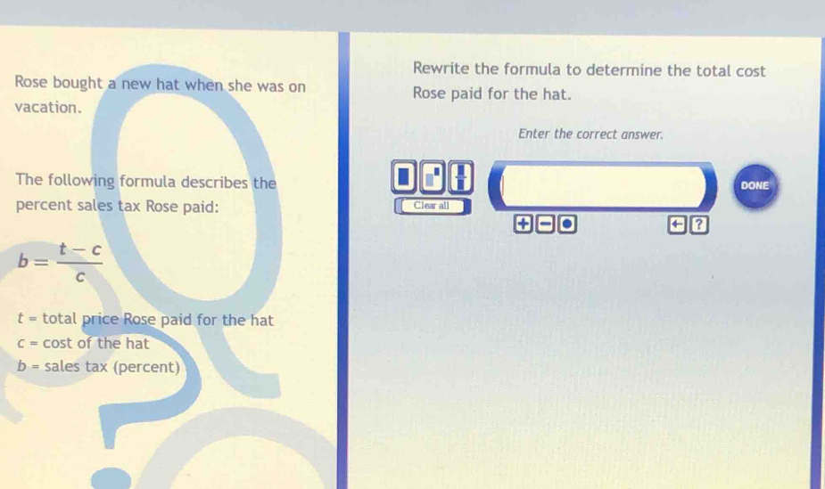 Rewrite the formula to determine the total cost 
Rose bought a new hat when she was on Rose paid for the hat. 
vacation. 
Enter the correct answer. 
 □ /□   
The following formula describes the DONE 
percent sales tax Rose paid: Clear all
?to O
4 a
b= (t-c)/c 
t= total price Rose paid for the hat
C= cost of the hat
b= sales tax (percent)