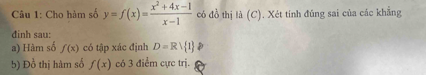 Cho hàm số y=f(x)= (x^2+4x-1)/x-1  có đồ thị là (C). Xét tính đúng sai của các khẳng 
đinh sau: 
a) Hàm số f(x) có tập xác định D=Rvee  1
b) Dhat o thị hàm số f(x) có 3 điểm cực trị.