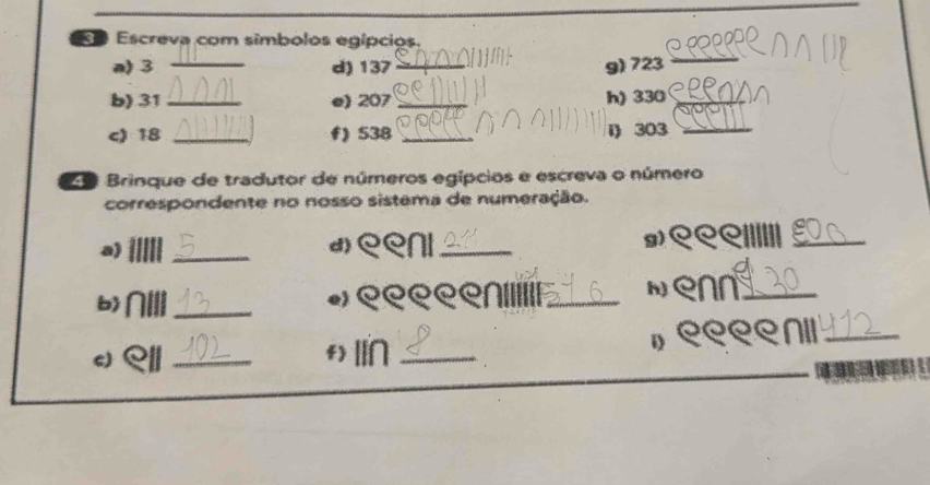 Escreva com simbolos egípcios. 
a) 3 _d) 137 _ g) 723
_ 
b) 31 _ e) 207 _h) 330 _ 
c) 18 _f) 538 _i) 303 _ 
29 Brinque de tradutor de números egípcios e escreva o número 
correspondente no nosso sistema de numeração. 
a) 
_ 
9) 
d) eeni_ ९९९IIIIII_ 
b) NIII_ e) eeeeлiIIIII_ h) enn_ 
c) _f) lI∩ _» ९९९ел॥_