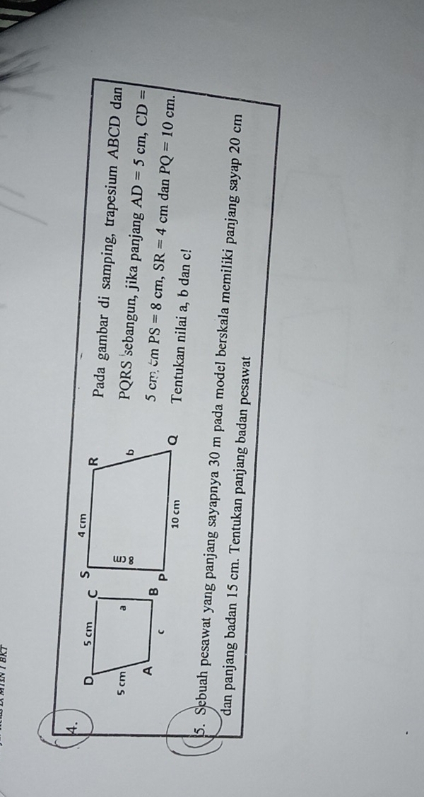 BRT 
4. 
Pada gambar di samping, trapesium ABCD dan
PQRS sebangun, jika panjang
5cm, mPS=8cm, SR=4cm AD=5cm, CD=
dan PQ=10cm. 
Tentukan nilai a, b dan c! 
5. Sebuah pesawat yang panjang sayapnya 30 m pada model berskala memiliki panjang sayap 20 cm
dan panjang badan 15 cm. Tentukan panjang badan pesawat