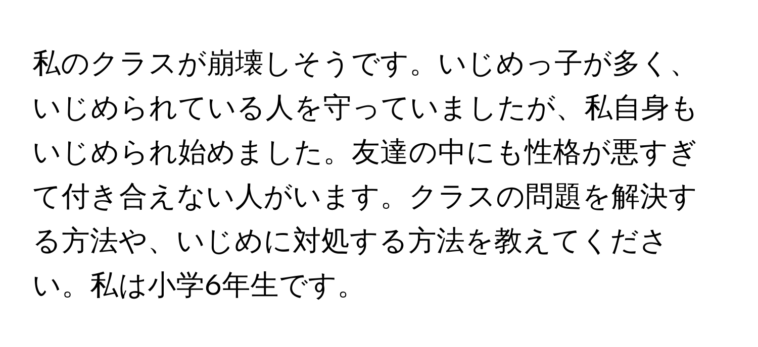 私のクラスが崩壊しそうです。いじめっ子が多く、いじめられている人を守っていましたが、私自身もいじめられ始めました。友達の中にも性格が悪すぎて付き合えない人がいます。クラスの問題を解決する方法や、いじめに対処する方法を教えてください。私は小学6年生です。