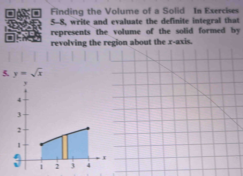 Finding the Volume of a Solid In Exercises 
5-8, write and evaluate the definite integral that 
represents the volume of the solid formed by 
revolving the region about the x-axis. 
5. y=sqrt(x)