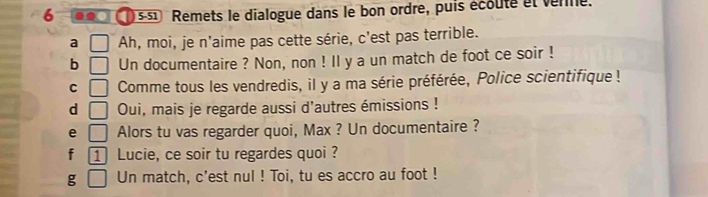 Remets le dialogue dans le bon ordre, puis écouté et venne. 
a Ah, moi, je n'aime pas cette série, c'est pas terrible. 
b Un documentaire ? Non, non ! Il y a un match de foot ce soir ! 
C Comme tous les vendredis, il y a ma série préférée, Police scientifique ! 
d Oui, mais je regarde aussi d'autres émissions ! 
e Alors tu vas regarder quoi, Max ? Un documentaire ? 
f 1 Lucie, ce soir tu regardes quoi ? 
g Un match, c'est nul ! Toi, tu es accro au foot !