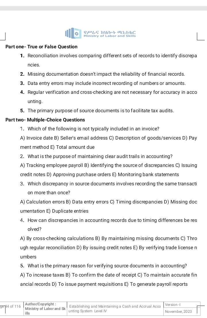 ९æ¿ς hUɾ tC
Ministry of Labor and Skills
Partone- True or False Question
1. Reconciliation involves comparing different sets of records to identify discrepa
ncies.
2. Missing documentation doesn’t impact the reliability of financial records.
3. Data entry errors may include incorrect recording of numbers or amounts.
4. Regular verification and cross-checking are not necessary for accuracy in acco
unting.
5. The primary purpose of source documents is to facilitate tax audits.
Part two- Multiple-Choice Questions
1. Which of the following is not typically included in an invoice?
A) Invoice date B) Seller's email address C) Description of goods/services D) Pay
ment method E) Total amount due
2. What is the purpose of maintaining clear audit trails in accounting?
A) Tracking employee payroll B) Identifying the source of discrepancies C) Issuing
credit notes D) Approving purchase orders E) Monitoring bank statements
3. Which discrepancy in source documents involves recording the same transacti
on more than once?
A) Calculation errors B) Data entry errors C) Timing discrepancies D) Missing doc
umentation E) Duplicate entries
4. How can discrepancies in accounting records due to timing differences be res
olved?
A) By cross-checking calculations B) By maintaining missing documents C) Thro
ugh regular reconciliation D) By issuing credit notes E) By verifying trade license n
umbers
5. What is the primary reason for verifying source documents in accounting?
A) To increase taxes B) To confirm the date of receipt C) To maintain accurate fin
ancial records D) To issue payment requisitions E) To generate payroll reports
g