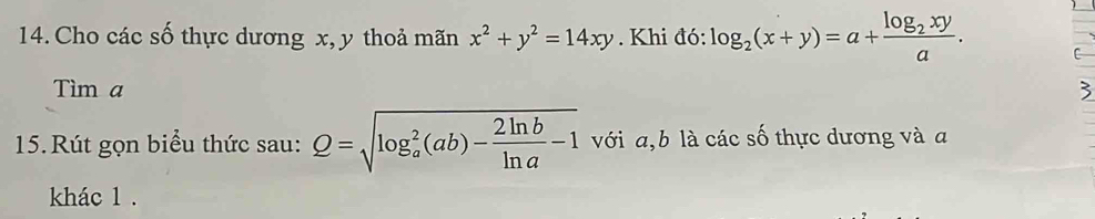 Cho các số thực dương x, y thoả mãn x^2+y^2=14xy. Khi đó: log _2(x+y)=a+frac log _2xya. C
Tìm a
15.Rút gọn biểu thức sau: Q=sqrt (log _a)^2(ab)- 2ln b/ln a -1 với a, b là các số thực dương và a
khác 1.