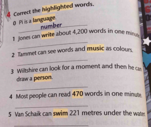 the highlighted words. 
0 Pi is a language. 
_ 
number 
_ 
1 Jones can write about 4,200 words in one minute
_ 
2 Tammet can see words and music as colours. 
3 Wiltshire can look for a moment and then he can 
draw a person. 
_ 
4 Most people can read 470 words in one minute. 
_ 
5 Van Schaik can swim 221 metres under the water. 
_