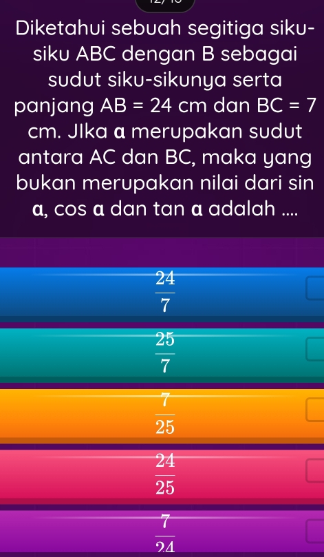 Diketahui sebuah segitiga siku-
siku ABC dengan B sebagai
sudut siku-sikunya serta
panjang AB=24cm dan BC=7
cm. Jlka a merupakan sudut
antara AC dan BC, maka yang
bukan merupakan nilai dari sin
a, cos a dan tan a adalah ....
 24/7 
 25/7 
 7/25 
 24/25 
 7/94 