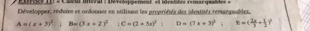 « Calcul litteral : Développement et identités remarquables » 
Développer, réduire et ordonner en utilisant les propriétés des identités remarquables.
A=(x+3)^2; B=(3x+2)^2 ;C=(2+5x)^2; D=(7x+3)^2; E=( 2x/3 + 1/2 )^2