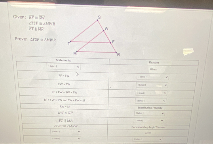 Given: overline RF≌ overline SW
∠ TSF≌ ∠ MWR
overline FTparallel overline MR
Prove: △ TSF≌ △ MWR
Statements Reasons 
[ Select ] 
Given
RF=SW
[ Selecit |
FW=FW [ Select ]
RF+FW=5W+FW [ Sellect ]
RF+FW=RW and SW+FW=SF [ Select ]
RW=SF Substitution Property
overline RW≌ overline SF [ Sellect ]
overline FTparallel overline MR [ Select ]
∠ TFS≌ ∠ MRW
Corresponding Angle Theorem 
| Select ] Given 
[ Seleck ] [ Select ]