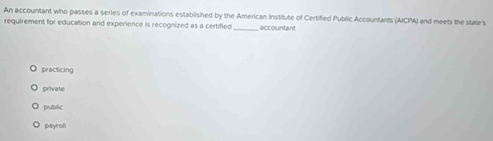 An accountant who passes a series of examinations established by the American Institute of Certified Public Accountants (AICPA) and meets the state's
requirement for education and experience is recognized as a certified_ accountant
practicing
private
public
payroll