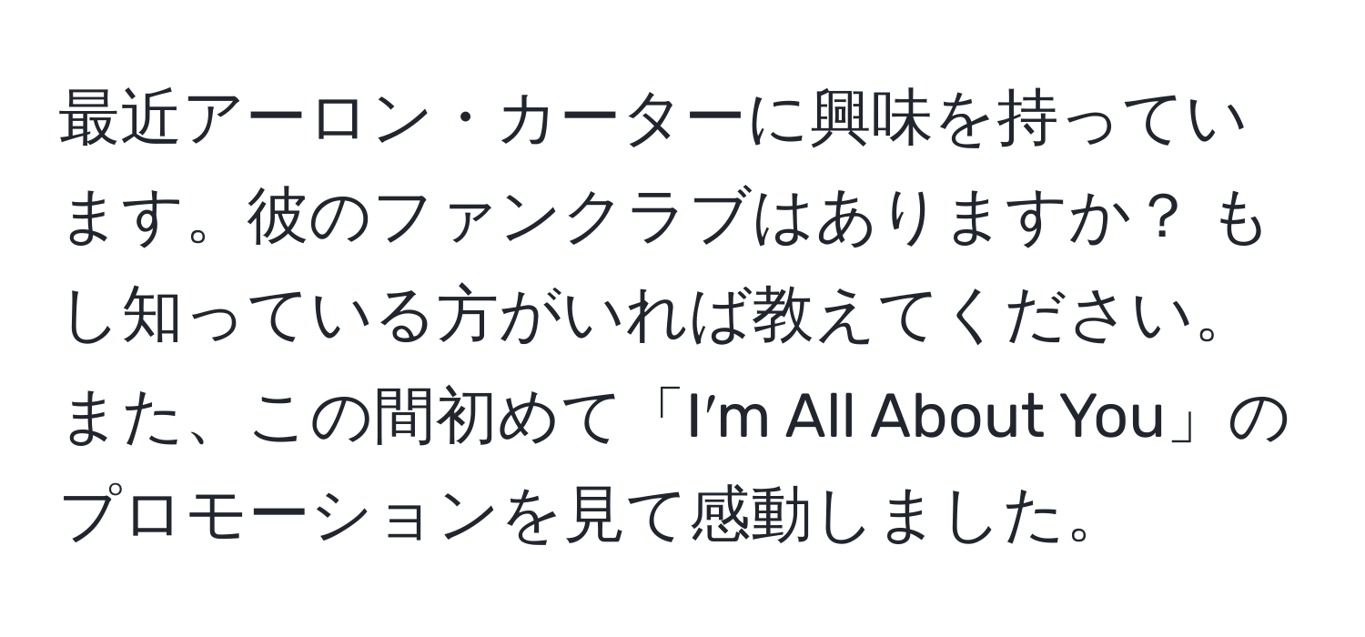 最近アーロン・カーターに興味を持っています。彼のファンクラブはありますか？ もし知っている方がいれば教えてください。また、この間初めて「I′m All About You」のプロモーションを見て感動しました。