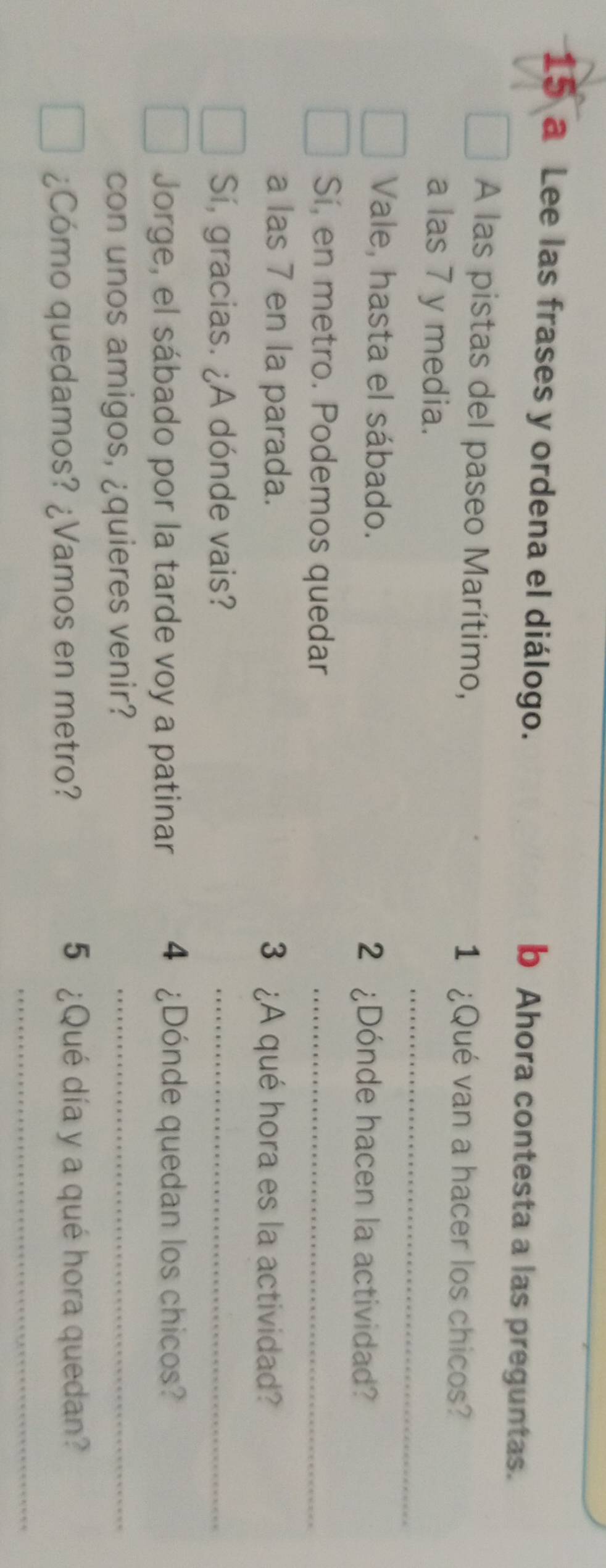 a Lee las frases y ordena el diálogo. b Ahora contesta a las preguntas. 
A las pistas del paseo Marítimo, 
1 ¿Qué van a hacer los chicos? 
_ 
a las 7 y media. 
Vale, hasta el sábado. 
2 ¿Dónde hacen la actividad? 
Sí, en metro. Podemos quedar_ 
a las 7 en la parada. 3 ¿A qué hora es la actividad? 
Sí, gracias. ¿A dónde vais? 
_ 
Jorge, el sábado por la tarde voy a patinar 4 ¿Dónde quedan los chicos? 
con unos amigos, ¿quieres venir?_ 
¿Cómo quedamos? ¿Vamos en metro? 
5 ¿Qué día y a qué hora quedan? 
_