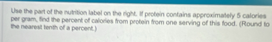 Use the part of the nutrition label on the right. If protein contains approximately 5 calories
per gram, find the percent of calories from protein from one serving of this food. (Round to 
the nearest tenth of a percent.)