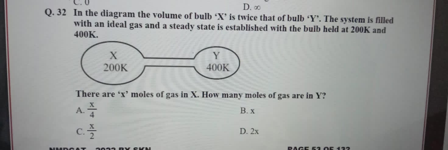 C. 0 D. ∞
Q. 32 In the diagram the volume of bulb ‘ X ’ is twice that of bulb ‘ Y ’. The system is filled
with an ideal gas and a steady state is established with the bulb held at 200K and
400K.
There are ‘ x ’ moles of gas in X. How many moles of gas are in Y?
A.  x/4  B. x
C.  x/2  D. 2x
PAGe 52 Ö5 122