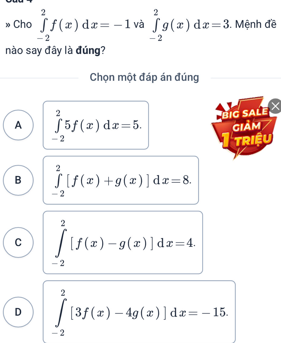 » Cho ∈tlimits _(-2)^2f(x)dx=-1 và ∈tlimits _(-2)^2g(x)dx=3. Mệnh đề
nào say đây là đúng?
Chọn một đáp án đúng
A ∈tlimits _(-2)^25f(x)dx=5. 
BIG SALE
GIảM
I triệu
B ∈tlimits _(-2)^2[f(x)+g(x)]dx=8.
C ∈tlimits _(-2)^2[f(x)-g(x)]dx=4.
D ∈tlimits _(-2)^2[3f(x)-4g(x)]dx=-15.