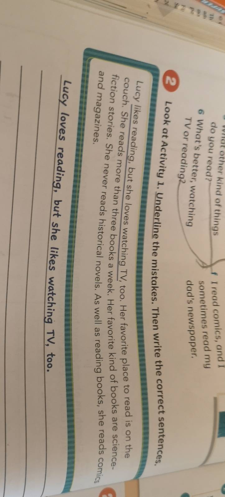 What other kind of things 
f I read comics, and I 
do you read?' 
an 
sometimes read my 
1 6 What’s better, watching 
p° 
dad's newspaper. 
n TV or reading? 
S 
X 
2 Look at Activity 1. Underline the mistakes. Then write the correct sentences. 
Lucy likes reading, but she loves watching TV, too. Her favorite place to read is on the 
couch. She reads more than three books a week. Her favorite kind of books are science- 
fiction stories. She never reads historical novels. As well as reading books, she reads comics 
and magazines. 
_ 
_Lucy loves reading, but she likes watching TV, too. 
_ 
_ 
_