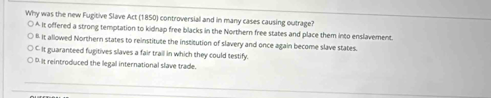 Why was the new Fugitive Slave Act (1850) controversial and in many cases causing outrage?
^ It offered a strong temptation to kidnap free blacks in the Northern free states and place them into enslavement.
B It allowed Northern states to reinstitute the institution of slavery and once again become slave states.
C It guaranteed fugitives slaves a fair trail in which they could testify.
DIt reintroduced the legal international slave trade.