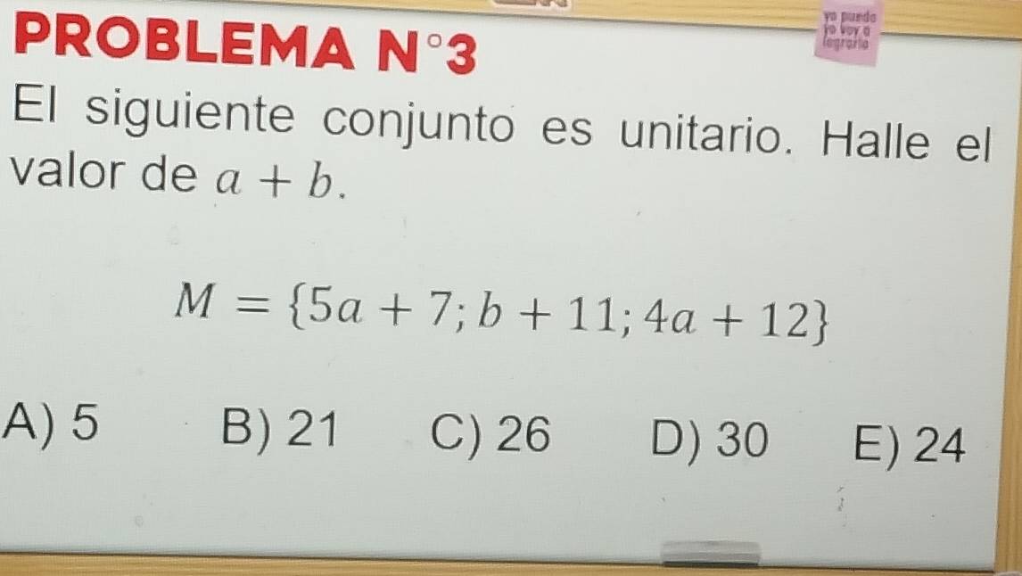 punda
PROBLEMA N°3
o loy 
CegríaPa
El siguiente conjunto es unitario. Halle el
valor de a+b.
M= 5a+7;b+11;4a+12
A) 5 B) 21 C) 26 D) 30 E) 24