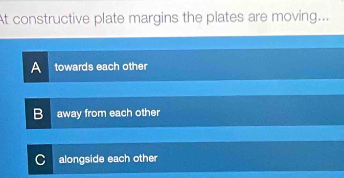 At constructive plate margins the plates are moving...
A towards each other
B away from each other
alongside each other