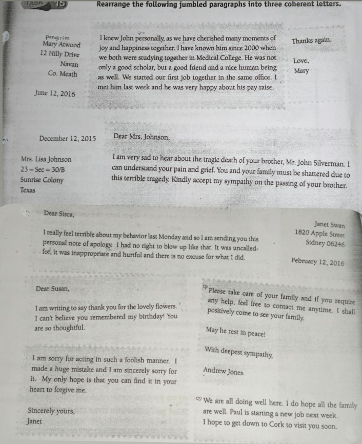 Rearrange the following jumbled paragraphs into three coherent letters. 
pangirim I knew John personally, as we have cherished many moments of 
Mary Atwood joy and happiness together. I have known him since 2000 when Thanks again. 
12 Hilly Drive 
we both were studying together in Medical College. He was not Love, 
Navan only a good scholar, but a good friend and a nice human being Mary 
Co. Meath as well. We started our first job together in the same office. I 
met him last week and he was very happy about his pay raise. 
June 12, 2016 
December 12, 2015 Dear Mrs. Johnson, 
Mrs. Lisa Johnson I am very sad to hear about the tragic death of your brother, Mr. John Silverman. I 
23 - Sec - 30/B can understand your pain and grief. You and your family must be shattered due to 
Sunrise Colony this terrible tragedy: Kindly accept my sympathy on the passing of your brother. 
Texas 
Dear Sisca, 
Janet Swan 
1820 Apple Street 
I really feel terrible about my behavior last Monday and so I am sending you this Sidney 06246
personal note of apology: I had no right to blow up like that. It was uncalled- 
for, it was inappropriate and hurtful and there is no excuse for what I did. February 12, 2016 
Dear Susan, 
Please take care of your family and if you require 
any help, feel free to contact me anytime. I shall 
I am writing to say thank you for the lovely flowers. 
positively come to see your family. 
I can't believe you remembered my birthday! You 
are so thoughtful. 
May he rest in peace! 
With deepest sympathy, 
I am sorry for acting in such a foolish manner. I 
made a huge mistake and I am sincerely sorry for Andrew Jones 
it. My only hope is that you can find it in your 
heart to forgive me. 
We are all doing well here. I do hope all the family 
Sincerely yours, 
are well. Paul is starting a new job next week. 
Janet 
I hope to get down to Cork to visit you soon.