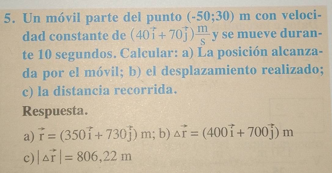 Un móvil parte del punto (-50;30)m con veloci- 
dad constante de (40vector i+70vector j) m/S y y se mueve duran- 
te 10 segundos. Calcular: a) La posición alcanza- 
da por el móvil; b) el desplazamiento realizado; 
c) la distancia recorrida. 
Respuesta. 
a) vector r=(350vector i+730vector j)  n; b) △ vector r=(400vector i+700vector j)m
c) |△ vector r|=806,22m