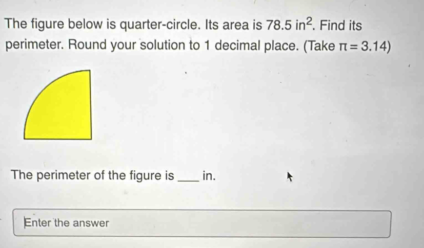 The figure below is quarter-circle. Its area is 78.5in^2. Find its 
perimeter. Round your solution to 1 decimal place. (Take π =3.14)
The perimeter of the figure is _in. 
Enter the answer