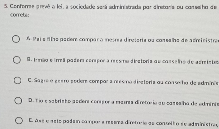 Conforme prevê a lei, a sociedade será administrada por diretoria ou conselho de
correta:
A. Pai e filho podem compor a mesma diretoria ou conselho de administra
B. Irmão e irmã podem compor a mesma diretoria ou conselho de administi
C. Sogro e genro podem compor a mesma diretoria ou conselho de adminis
D. Tio e sobrinho podem compor a mesma diretoria ou conselho de adminis
E. Avô e neto podem compor a mesma diretoria ou conselho de administraç