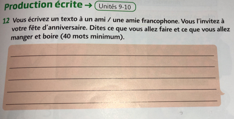 Production écrite Unités 9-10
12 Vous écrivez un texto à un ami / une amie francophone. Vous l'invitez à 
votre fête d'anniversaire. Dites ce que vous allez faire et ce que vous allez 
manger et boire (40 mots minimum). 
_ 
_ 
_ 
_ 
_