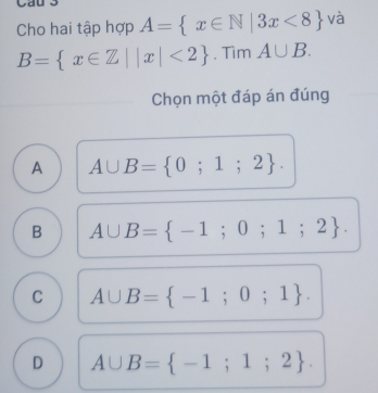 Cho hai tập hợp A= x∈ N|3x<8 và
B= x∈ Z||x|<2. Tìm A∪ B. 
Chọn một đáp án đúng
A A∪ B= 0;1;2.
B A∪ B= -1;0;1;2.
C A∪ B= -1;0;1.
D A∪ B= -1;1;2.