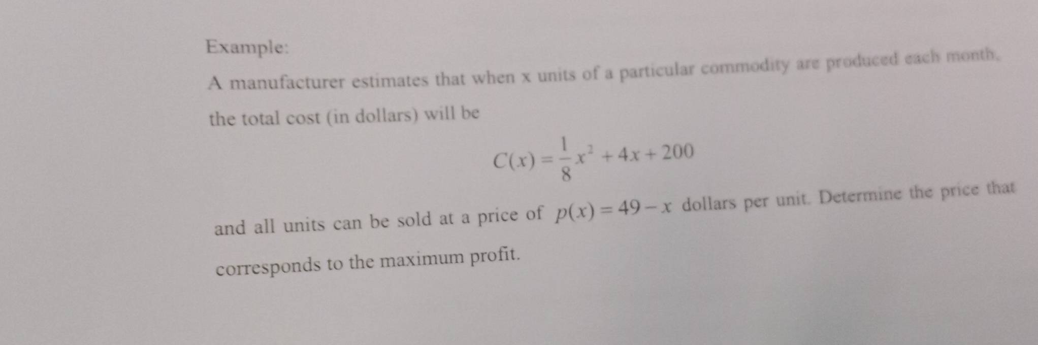 Example: 
A manufacturer estimates that when x units of a particular commodity are produced each month, 
the total cost (in dollars) will be
C(x)= 1/8 x^2+4x+200
and all units can be sold at a price of p(x)=49-x dollars per unit. Determine the price that 
corresponds to the maximum profit.