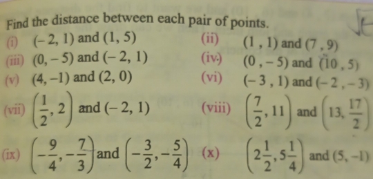 Find the distance between each pair of points. 
(i) (-2,1) and (1,5) (ii) (1,1) and (7,9)
(iii) (0,-5) and (-2,1) (iv) (0,-5) and (10,5)
(v) (4,-1) and (2,0) (vi) (-3,1) and (-2,-3)
(vii) ( 1/2 ,2) and (-2,1) (viii) ( 7/2 ,11) and (13, 17/2 )
(ix) (- 9/4 ,- 7/3 ) and (- 3/2 ,- 5/4 ) (x) (2 1/2 ,5 1/4 ) and (5,-1)