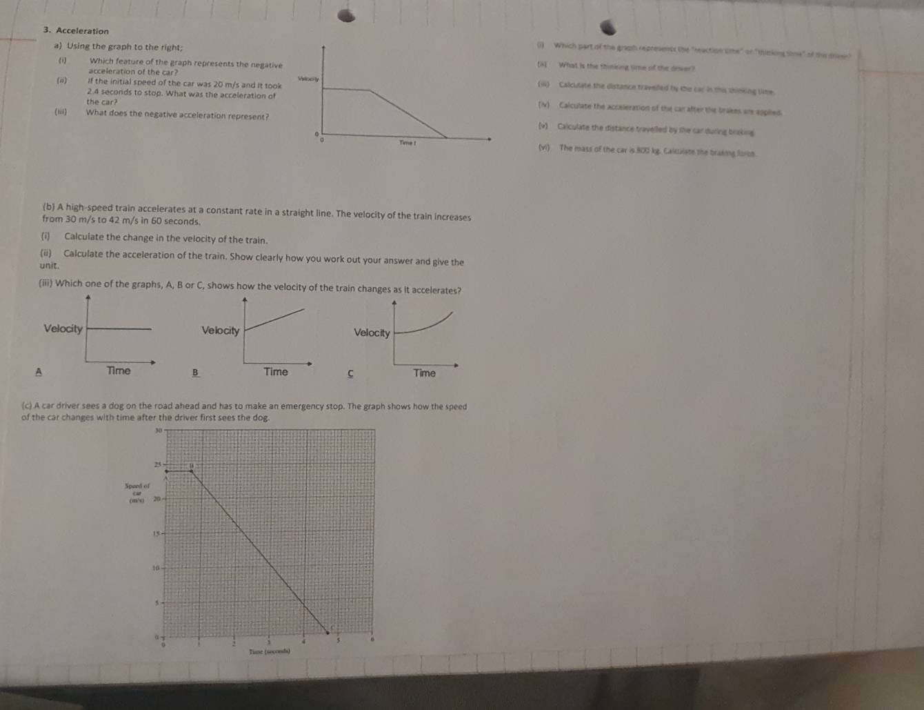 Acceleration (1) Which part of the graph represents the "reaction ume" or "thinking sime" of the dreen?
a) Using the graph to the right;[H] What is the thininng time of the orver?
(i) Which feature of the graph represents the negative
acceleration of the car? (iii) Calculate the distance travelled by the car in this shinking time
(ii) If the initial speed of the car was 20 m/s and it took
the car?
2.4 seconds to stop. What was the acceleration of (N) Calculate the acceleration of the can after the brakes are eppiled.
(iii) What does the negative acceleration represent?(v) Calculate the distance travelled by the car during braking
(vi) The mass of the car is 800 kg. Calcuiste the braking foron
(b) A high-speed train accelerates at a constant rate in a straight line. The velocity of the train increases
from 30 m/s to 42 m/s in 60 seconds.
(i) Calculate the change in the velocity of the train.
(ii) Calculate the acceleration of the train. Show clearly how you work out your answer and give the
unit.
(iii) Which one of the graphs, A, B or C, shows how the velocity of the train changes as it accelerates?
Velocity
ABC Time
(c) A car driver sees a dog on the road ahead and has to make an emergency stop. The graph shows how the speed
of the car changes with time after the driver first sees the dog.
Speed of