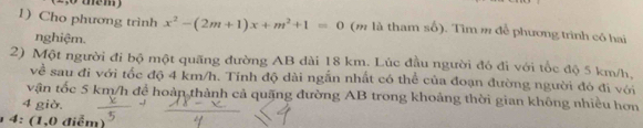 Cho phương trình x^2-(2m+1)x+m^2+1=0 (m là tham shat O). Tìm # đễ phương trình có hai 
nghiệm. 
2) Một người đi bộ một quãng đường AB dài 18 km. Lúc đầu người đó đi với tốc độ 5 km/h, 
về sau đi với tốc độ 4 km/h. Tính độ dài ngẫn nhất có thể của đoạn đường người đó đi với 
vận tốc 5 km/h để hoàn thành cả quặng đường AB trong khoảng thời gian không nhiều hơn
4 giờ. 
4: (1,0 điểm)