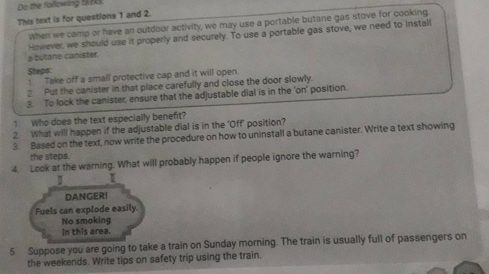 Do the following tasks. 
This text is for questions 1 and 2. 
When we camp or have an outdoor activity, we may use a portable butane gas stove for cooking. 
However, we should use it properly and securely. To use a portable gas stove, we need to install 
a butane canister. 
Steps: 
1. Take off a small protective cap and it will open. 
2 Put the canister in that place carefully and close the door slowly. 
3. To lock the canister, ensure that the adjustable dial is in the ‘on’ position. 
1. Who does the text especially benefit? 
2. What will happen if the adjustable dial is in the ‘Off’ position? 
3. Based on the text, now write the procedure on how to uninstall a butane canister. Write a text showing 
the steps. 
4. Look at the warning. What will probably happen if people ignore the warning? 
I 
I 
DANGER! 
Fuels can explode easily. 
No smoking 
in this area. 
5. Suppose you are going to take a train on Sunday morning. The train is usually full of passengers on 
the weekends. Write tips on safety trip using the train.