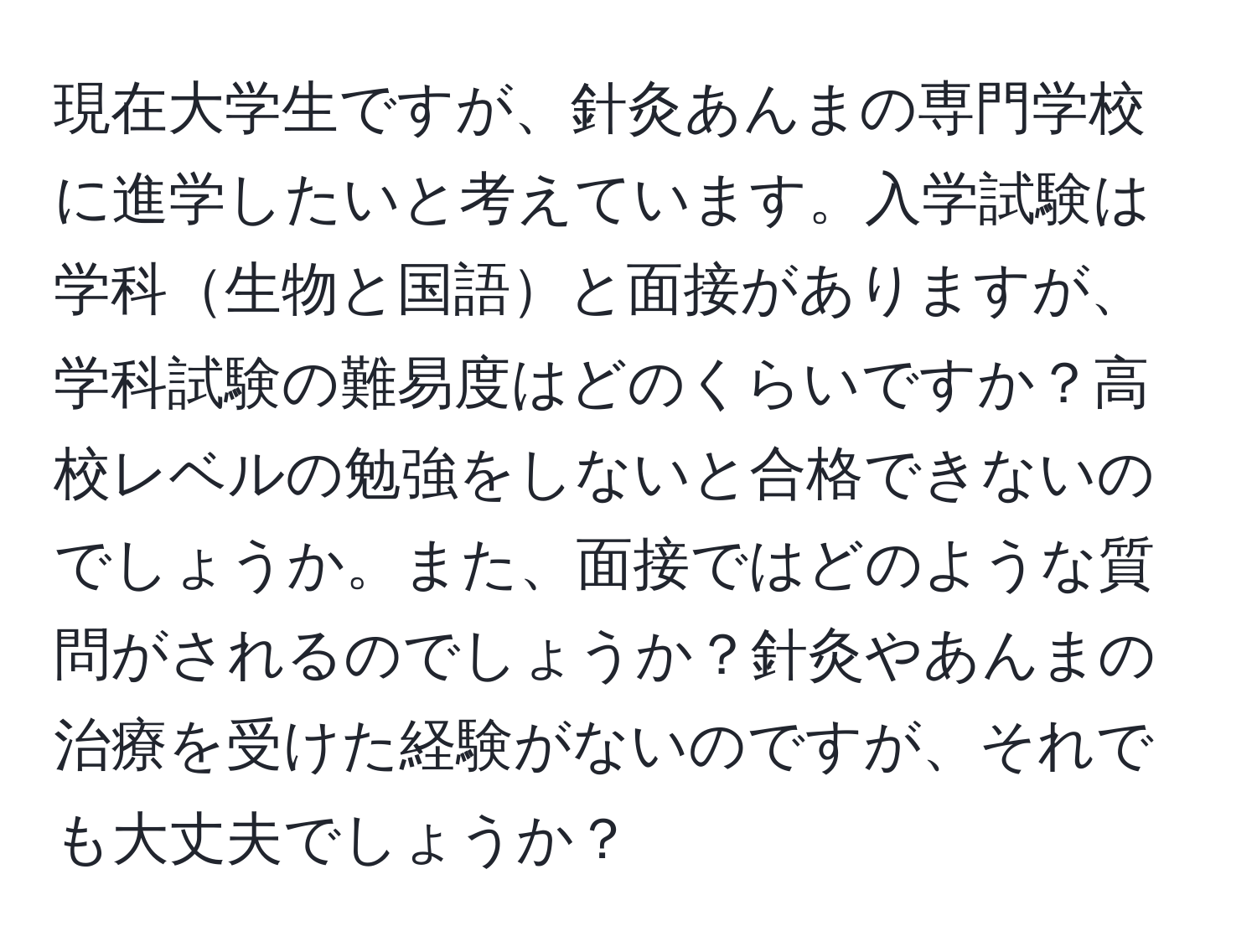 現在大学生ですが、針灸あんまの専門学校に進学したいと考えています。入学試験は学科生物と国語と面接がありますが、学科試験の難易度はどのくらいですか？高校レベルの勉強をしないと合格できないのでしょうか。また、面接ではどのような質問がされるのでしょうか？針灸やあんまの治療を受けた経験がないのですが、それでも大丈夫でしょうか？