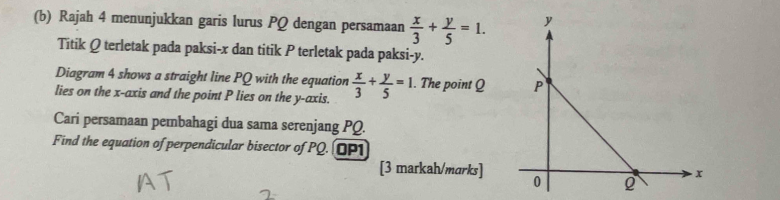 Rajah 4 menunjukkan garis lurus PQ dengan persamaan  x/3 + y/5 =1. 
Titik Q terletak pada paksi- x dan titik P terletak pada paksi- y.
Diagram 4 shows a straight line PQ with the equation  x/3 + y/5 =1. . The point Q
lies on the x-axis and the point P lies on the y-axis.
Cari persamaan pembahagi dua sama serenjang PQ.
Find the equation of perpendicular bisector of PQ. OP1
[3 markah/marks]