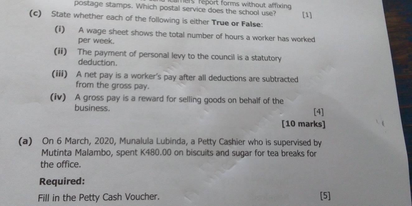 reamers réport forms without affixing 
postage stamps. Which postal service does the school use? [1] 
(c) State whether each of the following is either True or False: 
(i) A wage sheet shows the total number of hours a worker has worked 
per week. 
(ii) The payment of personal levy to the council is a statutory 
deduction. 
(iii) A net pay is a worker's pay after all deductions are subtracted 
from the gross pay. 
(iv) A gross pay is a reward for selling goods on behalf of the 
business. 
[4] 
[10 marks] 
(a) On 6 March, 2020, Munalula Lubinda, a Petty Cashier who is supervised by 
Mutinta Malambo, spent K480.00 on biscuits and sugar for tea breaks for 
the office. 
Required: 
Fill in the Petty Cash Voucher. [5]