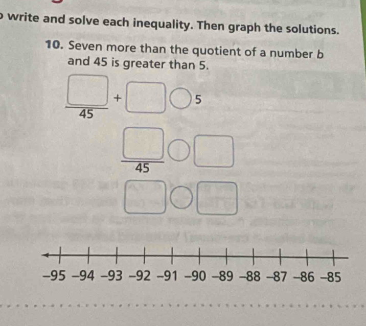 write and solve each inequality. Then graph the solutions. 
10. Seven more than the quotient of a number b
and 45 is greater than 5.
beginarrayr □ ,□ ,9 -4,□ ,□ ,□  hline □ ,□ □ endarray beginarrayr □  □ endarray