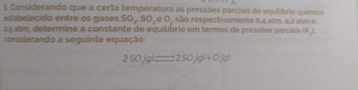 Considerando que a certa temperatura as pressões parciais do equilíbrio químico 
estabelecido entre os gases SO_3, SO_2 e O_2 são respectivamente 0,4 atm, 0,2 atm e
05 atm, determine a constante de equilíbrio em termos de pressões parciais (K ), 
considerando a seguinte equação:
2SO_3(g)leftharpoons 2SO_2(g)+O_2(g)