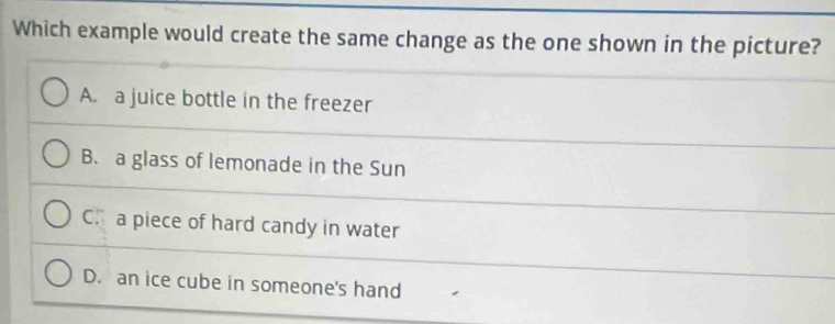 Which example would create the same change as the one shown in the picture?
A. a juice bottle in the freezer
B. a glass of lemonade in the Sun
C. a piece of hard candy in water
D. an ice cube in someone's hand