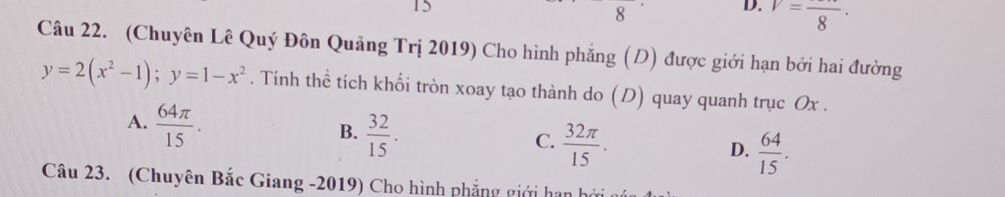 15
8
D. V=frac 8·
Câu 22. (Chuyên Lê Quý Đôn Quảng Trị 2019) Cho hình phẳng (D) được giới hạn bởi hai đường
y=2(x^2-1); y=1-x^2. Tính thể tích khối tròn xoay tạo thành do (D) quay quanh trục Ox.
A.  64π /15 .
B.  32/15 .
C.  32π /15 .
D.  64/15 . 
Câu 23. (Chuyên Bắc Giang -2019) Cho hình phẳng giới hạn h