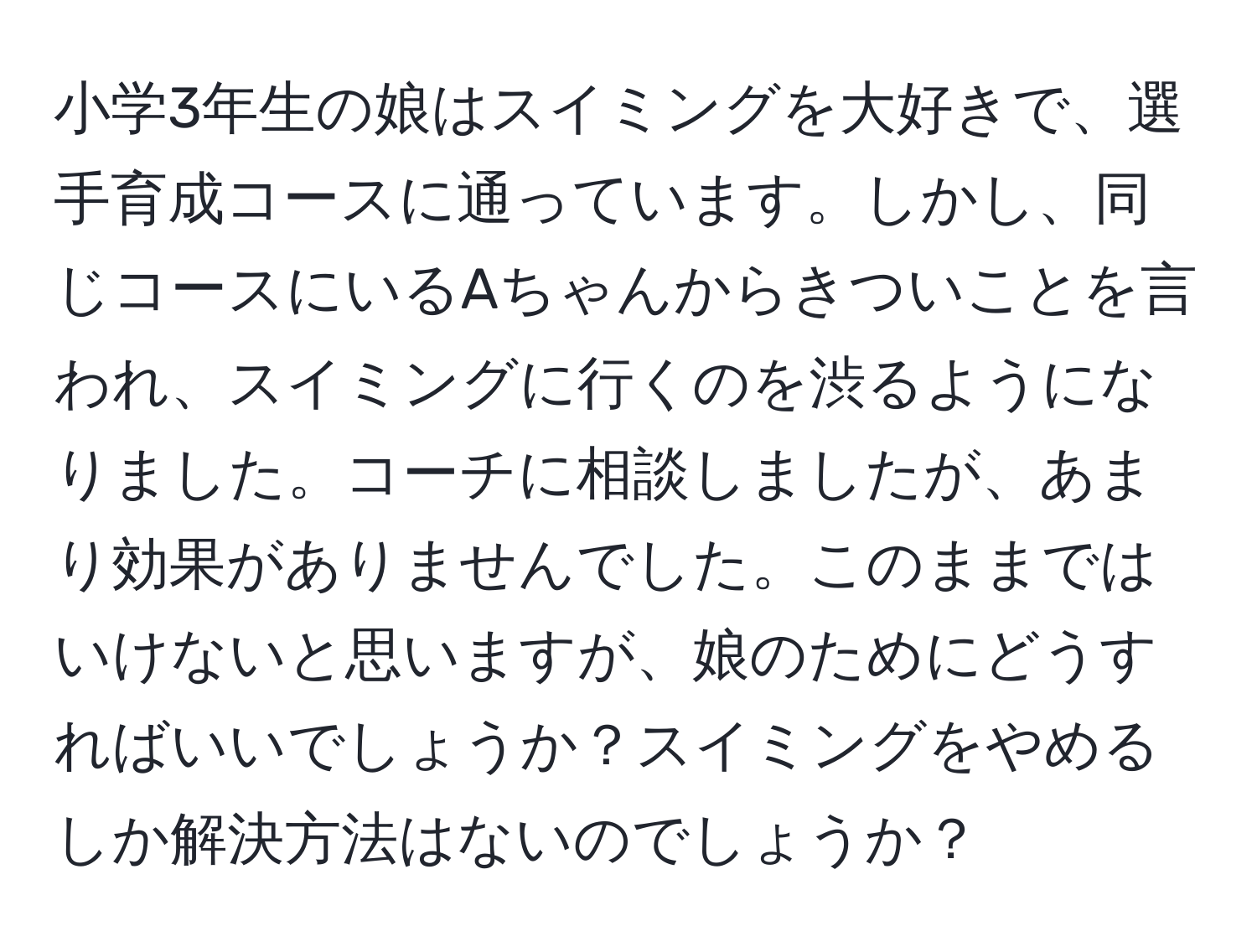 小学3年生の娘はスイミングを大好きで、選手育成コースに通っています。しかし、同じコースにいるAちゃんからきついことを言われ、スイミングに行くのを渋るようになりました。コーチに相談しましたが、あまり効果がありませんでした。このままではいけないと思いますが、娘のためにどうすればいいでしょうか？スイミングをやめるしか解決方法はないのでしょうか？