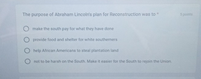 The purpose of Abraham Lincoln's plan for Reconstruction was to * 5 points
make the south pay for what they have done
provide food and shelter for white southerners
help African Americans to steal plantation land
not to be harsh on the South. Make it easier for the South to rejoin the Union.