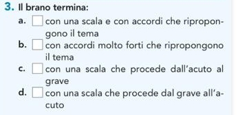 Il brano termina:
a. □ con una scala e con accordi che ripropon-
gono il tema
b. □ con accordi molto forti che ripropongono
il tema
C. □ con una scala che procede dall'acuto al
grave
d. □ con una scala che procede dal grave all’a-
cuto