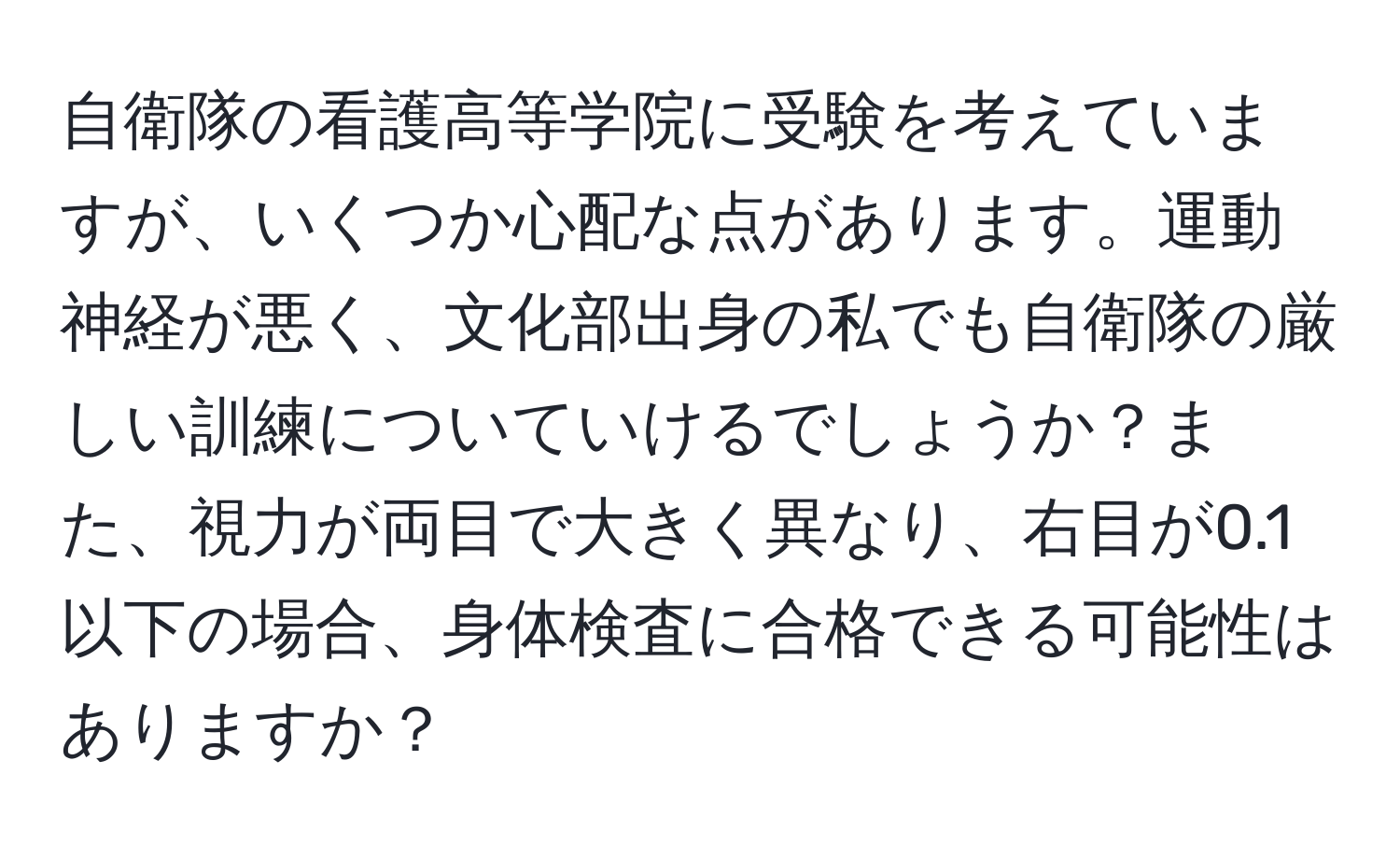 自衛隊の看護高等学院に受験を考えていますが、いくつか心配な点があります。運動神経が悪く、文化部出身の私でも自衛隊の厳しい訓練についていけるでしょうか？また、視力が両目で大きく異なり、右目が0.1以下の場合、身体検査に合格できる可能性はありますか？