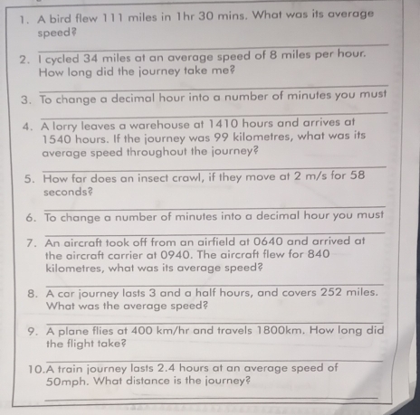 A bird flew 111 miles in 1hr 30 mins. What was its average 
_ 
speed ? 
2. I cycled 34 miles at an average speed of 8 miles per hour. 
How long did the journey take me? 
_ 
3. To change a decimal hour into a number of minutes you must 
_ 
4. A lorry leaves a warehouse at 1410 hours and arrives at
1540 hours. If the journey was 99 kilometres, what was its 
average speed throughout the journey? 
_ 
5. How far does an insect crawl, if they move at 2 m/s for 58
seconds? 
_ 
6. To change a number of minutes into a decimal hour you must 
_ 
7. An aircraft took off from an airfield at 0640 and arrived at 
the aircraft carrier at 0940. The aircraft flew for 840
kilometres, what was its average speed? 
_ 
8. A car journey lasts 3 and a half hours, and covers 252 miles. 
What was the average speed? 
_ 
9. A plane flies at 400 km/hr and travels 1800km. How long did 
the flight take? 
_ 
10.A train journey lasts 2.4 hours at an average speed of
50mph. What distance is the journey? 
_